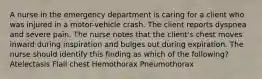 A nurse in the emergency department is caring for a client who was injured in a motor-vehicle crash. The client reports dyspnea and severe pain. The nurse notes that the client's chest moves inward during inspiration and bulges out during expiration. The nurse should identify this finding as which of the following? Atelectasis Flail chest Hemothorax Pneumothorax