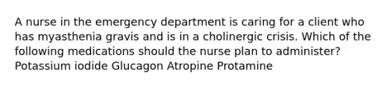 A nurse in the emergency department is caring for a client who has myasthenia gravis and is in a cholinergic crisis. Which of the following medications should the nurse plan to administer? Potassium iodide Glucagon Atropine Protamine