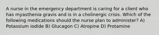 A nurse in the emergency department is caring for a client who has myasthenia gravis and is in a cholinergic crisis. Which of the following medications should the nurse plan to administer? A) Potassium iodide B) Glucagon C) Atropine D) Protamine