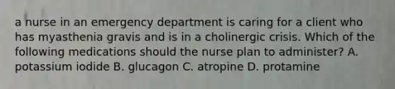 a nurse in an emergency department is caring for a client who has myasthenia gravis and is in a cholinergic crisis. Which of the following medications should the nurse plan to administer? A. potassium iodide B. glucagon C. atropine D. protamine