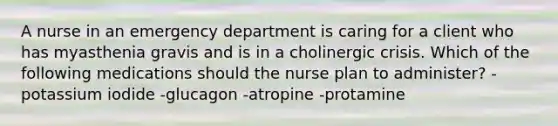 A nurse in an emergency department is caring for a client who has myasthenia gravis and is in a cholinergic crisis. Which of the following medications should the nurse plan to administer? -potassium iodide -glucagon -atropine -protamine