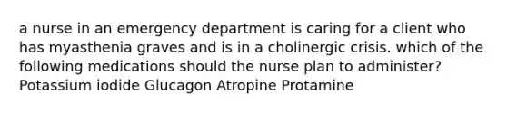 a nurse in an emergency department is caring for a client who has myasthenia graves and is in a cholinergic crisis. which of the following medications should the nurse plan to administer? Potassium iodide Glucagon Atropine Protamine