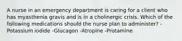 A nurse in an emergency department is caring for a client who has myasthenia gravis and is in a cholinergic crisis. Which of the following medications should the nurse plan to administer? -Potassium iodide -Glucagon -Atropine -Protamine