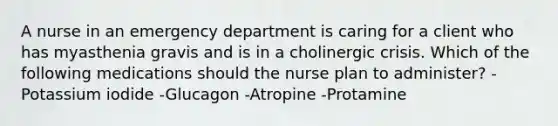 A nurse in an emergency department is caring for a client who has myasthenia gravis and is in a cholinergic crisis. Which of the following medications should the nurse plan to administer? -Potassium iodide -Glucagon -Atropine -Protamine