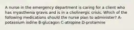 A nurse in the emergency department is caring for a client who has myasthenia gravis and is in a cholinergic crisis. Which of the following medications should the nurse plan to administer? A-potassium iodine B-glucagon C-atropine D-protamine