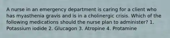 A nurse in an emergency department is caring for a client who has myasthenia gravis and is in a cholinergic crisis. Which of the following medications should the nurse plan to administer? 1. Potassium iodide 2. Glucagon 3. Atropine 4. Protamine