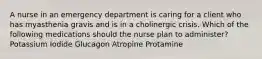 A nurse in an emergency department is caring for a client who has myasthenia gravis and is in a cholinergic crisis. Which of the following medications should the nurse plan to administer? Potassium Iodide Glucagon Atropine Protamine