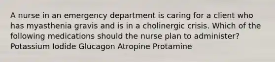 A nurse in an emergency department is caring for a client who has myasthenia gravis and is in a cholinergic crisis. Which of the following medications should the nurse plan to administer? Potassium Iodide Glucagon Atropine Protamine