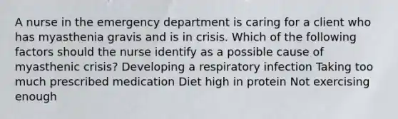 A nurse in the emergency department is caring for a client who has myasthenia gravis and is in crisis. Which of the following factors should the nurse identify as a possible cause of myasthenic crisis? Developing a respiratory infection Taking too much prescribed medication Diet high in protein Not exercising enough