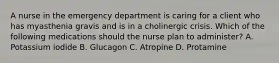 A nurse in the emergency department is caring for a client who has myasthenia gravis and is in a cholinergic crisis. Which of the following medications should the nurse plan to administer? A. Potassium iodide B. Glucagon C. Atropine D. Protamine