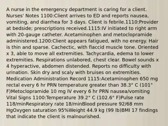 A nurse in the emergency department is caring for a client. Nurses' Notes 1100:Client arrives to ED and reports nausea, vomiting, and diarrhea for 3 days. Client is febrile.1110:Provider at bedside; prescriptions received.1115:IV initiated to right arm with 20-gauge catheter. Acetaminophen and metoclopramide administered.1200:Client appears fatigued, with no energy. Hair is thin and sparse. Cachectic, with flaccid muscle tone. Oriented x 3, able to move all extremities. Tachycardia, edema to lower extremities. Respirations unlabored, chest clear. Bowel sounds x 4 hyperactive, abdomen distended. Reports no difficulty with urination. Skin dry and scaly with bruises on extremities. Medication Administration Record 1115:Acetaminophen 650 mg rectal every 6 hr PRN temperature greater than 38.3° C (101° F)Metoclopramide 10 mg IV every 6 hr PRN nausea/vomiting Vital Signs 1100:Temperature 39.2° C (102.6° F)Pulse rate 118/minRespiratory rate 18/minBlood pressure 92/68 mm HgOxygen saturation 95%Weight 44.9 kg (99 lb)BMI 17 findings that indicate the client is malnourished.