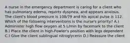 A nurse in the emergency department is caring for a client who has pulmonary edema, reports dyspnea, and appears anxious. The client's blood pressure is 108/79 and his apical pulse is 112. Which of the following interventions is the nurse's priority? A.) Administer high flow oxygen at 5 L/min by facemark to the client B.) Place the client in high-Fowler's position with legs dependent C.) Give the client sublingual nitroglycerin D.) Reassure the client