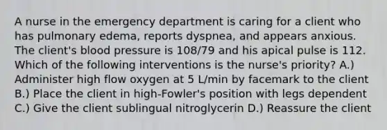 A nurse in the emergency department is caring for a client who has pulmonary edema, reports dyspnea, and appears anxious. The client's blood pressure is 108/79 and his apical pulse is 112. Which of the following interventions is the nurse's priority? A.) Administer high flow oxygen at 5 L/min by facemark to the client B.) Place the client in high-Fowler's position with legs dependent C.) Give the client sublingual nitroglycerin D.) Reassure the client