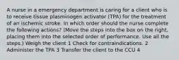 A nurse in a emergency department is caring for a client who is to receive tissue plasminogen activator (TPA) for the treatment of an ischemic stroke. In which order should the nurse complete the following actions? (Move the steps into the box on the right, placing them into the selected order of performance. Use all the steps.) Weigh the client 1 Check for contraindications. 2 Administer the TPA 3 Transfer the client to the CCU 4