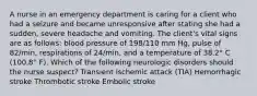 A nurse in an emergency department is caring for a client who had a seizure and became unresponsive after stating she had a sudden, severe headache and vomiting. The client's vital signs are as follows: blood pressure of 198/110 mm Hg, pulse of 82/min, respirations of 24/min, and a temperature of 38.2° C (100.8° F). Which of the following neurologic disorders should the nurse suspect? Transient ischemic attack (TIA) Hemorrhagic stroke Thrombotic stroke Embolic stroke