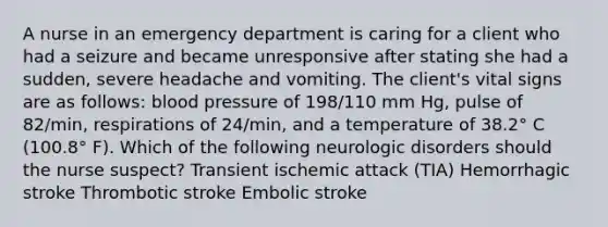 A nurse in an emergency department is caring for a client who had a seizure and became unresponsive after stating she had a sudden, severe headache and vomiting. The client's vital signs are as follows: blood pressure of 198/110 mm Hg, pulse of 82/min, respirations of 24/min, and a temperature of 38.2° C (100.8° F). Which of the following neurologic disorders should the nurse suspect? Transient ischemic attack (TIA) Hemorrhagic stroke Thrombotic stroke Embolic stroke