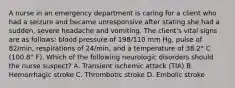 A nurse in an emergency department is caring for a client who had a seizure and became unresponsive after stating she had a sudden, severe headache and vomiting. The client's vital signs are as follows: blood pressure of 198/110 mm Hg, pulse of 82/min, respirations of 24/min, and a temperature of 38.2° C (100.8° F). Which of the following neurologic disorders should the nurse suspect? A. Transient ischemic attack (TIA) B. Hemorrhagic stroke C. Thrombotic stroke D. Embolic stroke