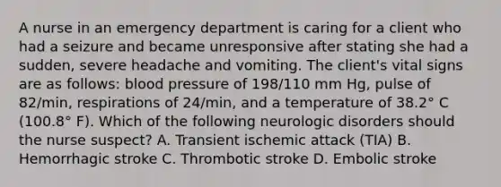 A nurse in an emergency department is caring for a client who had a seizure and became unresponsive after stating she had a sudden, severe headache and vomiting. The client's vital signs are as follows: blood pressure of 198/110 mm Hg, pulse of 82/min, respirations of 24/min, and a temperature of 38.2° C (100.8° F). Which of the following neurologic disorders should the nurse suspect? A. Transient ischemic attack (TIA) B. Hemorrhagic stroke C. Thrombotic stroke D. Embolic stroke