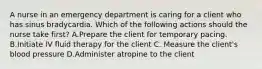 A nurse in an emergency department is caring for a client who has sinus bradycardia. Which of the following actions should the nurse take first? A.Prepare the client for temporary pacing. B.Initiate IV fluid therapy for the client C. Measure the client's blood pressure D.Administer atropine to the client