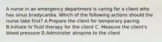 A nurse in an emergency department is caring for a client who has sinus bradycardia. Which of the following actions should the nurse take first? A.Prepare the client for temporary pacing. B.Initiate IV fluid therapy for the client C. Measure the client's blood pressure D.Administer atropine to the client