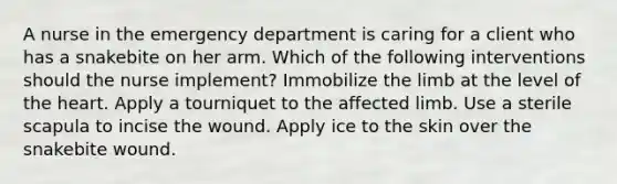 A nurse in the emergency department is caring for a client who has a snakebite on her arm. Which of the following interventions should the nurse implement? Immobilize the limb at the level of the heart. Apply a tourniquet to the affected limb. Use a sterile scapula to incise the wound. Apply ice to the skin over the snakebite wound.