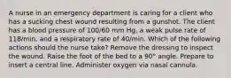 A nurse in an emergency department is caring for a client who has a sucking chest wound resulting from a gunshot. The client has a blood pressure of 100/60 mm Hg, a weak pulse rate of 118/min, and a respiratory rate of 40/min. Which of the following actions should the nurse take? Remove the dressing to inspect the wound. Raise the foot of the bed to a 90° angle. Prepare to insert a central line. Administer oxygen via nasal cannula.