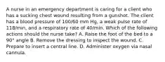 A nurse in an emergency department is caring for a client who has a sucking chest wound resulting from a gunshot. The client has a blood pressure of 100/60 mm Hg, a weak pulse rate of 118/min, and a respiratory rate of 40/min. Which of the following actions should the nurse take? A. Raise the foot of the bed to a 90° angle B. Remove the dressing to inspect the wound. C. Prepare to insert a central line. D. Administer oxygen via nasal cannula.