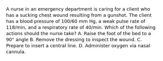 A nurse in an emergency department is caring for a client who has a sucking chest wound resulting from a gunshot. The client has a blood pressure of 100/60 mm Hg, a weak pulse rate of 118/min, and a respiratory rate of 40/min. Which of the following actions should the nurse take? A. Raise the foot of the bed to a 90° angle B. Remove the dressing to inspect the wound. C. Prepare to insert a central line. D. Administer oxygen via nasal cannula.