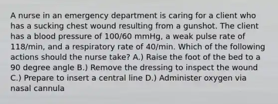 A nurse in an emergency department is caring for a client who has a sucking chest wound resulting from a gunshot. The client has a blood pressure of 100/60 mmHg, a weak pulse rate of 118/min, and a respiratory rate of 40/min. Which of the following actions should the nurse take? A.) Raise the foot of the bed to a 90 degree angle B.) Remove the dressing to inspect the wound C.) Prepare to insert a central line D.) Administer oxygen via nasal cannula