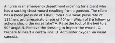 A nurse in an emergency department is caring for a client who has a sucking chest wound resulting from a gunshot. The client has a blood pressure of 100/60 mm Hg, a weak pulse rate of 118/min, and a respiratory rate of 40/min. Which of the following actions should the nurse take? A. Raise the foot of the bed to a 90° angle. B. Remove the dressing to inspect the wound. C. Prepare to insert a central line. D. Administer oxygen via nasal cannula.