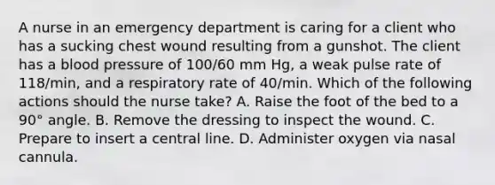 A nurse in an emergency department is caring for a client who has a sucking chest wound resulting from a gunshot. The client has a blood pressure of 100/60 mm Hg, a weak pulse rate of 118/min, and a respiratory rate of 40/min. Which of the following actions should the nurse take? A. Raise the foot of the bed to a 90° angle. B. Remove the dressing to inspect the wound. C. Prepare to insert a central line. D. Administer oxygen via nasal cannula.