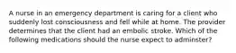 A nurse in an emergency department is caring for a client who suddenly lost consciousness and fell while at home. The provider determines that the client had an embolic stroke. Which of the following medications should the nurse expect to adminster?