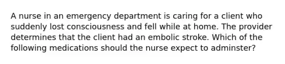 A nurse in an emergency department is caring for a client who suddenly lost consciousness and fell while at home. The provider determines that the client had an embolic stroke. Which of the following medications should the nurse expect to adminster?