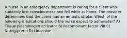A nurse in an emergency department is caring for a client who suddenly lost consciousness and fell while at home. The provider determines that the client had an embolic stroke. Which of the following medications should the nurse expect to administer? A) Tissue plasminogen activator B) Recombinant factor VIII C) Nitroglycerin D) Lidocaine