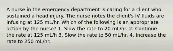 A nurse in the emergency department is caring for a client who sustained a head injury. The nurse notes the client's IV fluids are infusing at 125 mL/hr. Which of the following is an appropriate action by the nurse? 1. Slow the rate to 20 mL/hr. 2. Continue the rate at 125 mL/h 3. Slow the rate to 50 mL/hr. 4. Increase the rate to 250 mL/hr.