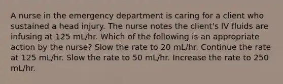 A nurse in the emergency department is caring for a client who sustained a head injury. The nurse notes the client's IV fluids are infusing at 125 mL/hr. Which of the following is an appropriate action by the nurse? Slow the rate to 20 mL/hr. Continue the rate at 125 mL/hr. Slow the rate to 50 mL/hr. Increase the rate to 250 mL/hr.