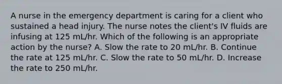 A nurse in the emergency department is caring for a client who sustained a head injury. The nurse notes the client's IV fluids are infusing at 125 mL/hr. Which of the following is an appropriate action by the nurse? A. Slow the rate to 20 mL/hr. B. Continue the rate at 125 mL/hr. C. Slow the rate to 50 mL/hr. D. Increase the rate to 250 mL/hr.