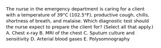 The nurse in the emergency department is caring for a client with a temperature of​ 39°C (102.5°F), productive​ cough, chills, shortness of​ breath, and malaise. Which diagnostic test should the nurse expect to prepare the client​ for? (Select all that​ apply.) A. Chest​ x-ray B. MRI of the chest C. Sputum culture and sensitivity D. Arterial blood gases E. Polysomnography