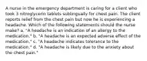 A nurse in the emergency department is caring for a client who took 3 nitroglycerin tablets sublingually for chest pain. The client reports relief from the chest pain but now he is experiencing a headache. Which of the following statements should the nurse make? a. "A headache is an indication of an allergy to the medication." b. "A headache is an expected adverse effect of the medication." c. "A headache indicates tolerance to the medication." d. "A headache is likely due to the anxiety about the chest pain."