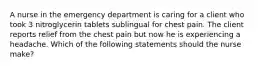 A nurse in the emergency department is caring for a client who took 3 nitroglycerin tablets sublingual for chest pain. The client reports relief from the chest pain but now he is experiencing a headache. Which of the following statements should the nurse make?