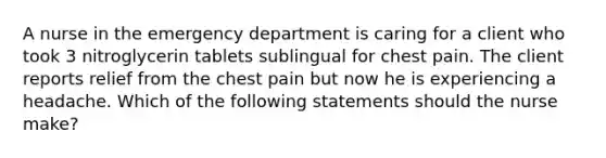 A nurse in the emergency department is caring for a client who took 3 nitroglycerin tablets sublingual for chest pain. The client reports relief from the chest pain but now he is experiencing a headache. Which of the following statements should the nurse make?