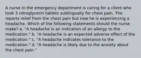 A nurse in the emergency department is caring for a client who took 3 nitroglycerin tablets sublingually for chest pain. The reports relief from the chest pain but now he is experiencing a headache. Which of the following statements should the nurse make? a. "A headache is an indication of an allergy to the medication." b. "A headache is an expected adverse effect of the medication." c. "A headache indicates tolerance to the medication." d. "A headache is likely due to the anxiety about the chest pain."