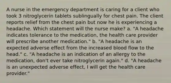 A nurse in the emergency department is caring for a client who took 3 nitroglycerin tablets sublingually for chest pain. The client reports relief from the chest pain but now he is experiencing a headache. Which statement will the nurse make? a. "A headache indicates tolerance to the medication, the health care provider will prescribe another medication." b. "A headache is an expected adverse effect from the increased blood flow to the head." c. "A headache is an indication of an allergy to the medication, don't ever take nitroglycerin again." d. "A headache is an unexpected adverse effect, I will get the health care provider."