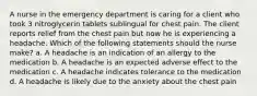 A nurse in the emergency department is caring for a client who took 3 nitroglycerin tablets sublingual for chest pain. The client reports relief from the chest pain but now he is experiencing a headache. Which of the following statements should the nurse make? a. A headache is an indication of an allergy to the medication b. A headache is an expected adverse effect to the medication c. A headache indicates tolerance to the medication d. A headache is likely due to the anxiety about the chest pain