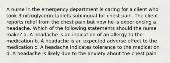 A nurse in the emergency department is caring for a client who took 3 nitroglycerin tablets sublingual for chest pain. The client reports relief from the chest pain but now he is experiencing a headache. Which of the following statements should the nurse make? a. A headache is an indication of an allergy to the medication b. A headache is an expected adverse effect to the medication c. A headache indicates tolerance to the medication d. A headache is likely due to the anxiety about the chest pain