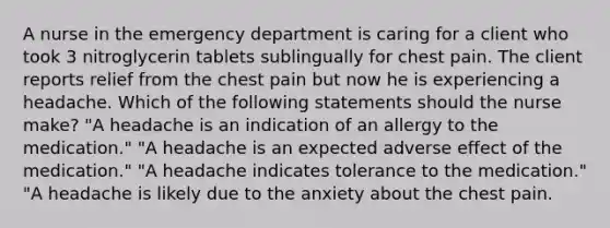 A nurse in the emergency department is caring for a client who took 3 nitroglycerin tablets sublingually for chest pain. The client reports relief from the chest pain but now he is experiencing a headache. Which of the following statements should the nurse make? "A headache is an indication of an allergy to the medication." "A headache is an expected adverse effect of the medication." "A headache indicates tolerance to the medication." "A headache is likely due to the anxiety about the chest pain.