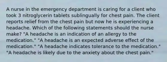 A nurse in the emergency department is caring for a client who took 3 nitroglycerin tablets sublingually for chest pain. The client reports relief from the chest pain but now he is experiencing a headache. Which of the following statements should the nurse make? "A headache is an indication of an allergy to the medication." "A headache is an expected adverse effect of the medication." "A headache indicates tolerance to the medication." "A headache is likely due to the anxiety about the chest pain."