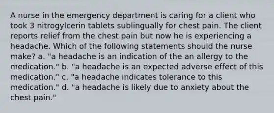 A nurse in the emergency department is caring for a client who took 3 nitrogylcerin tablets sublingually for chest pain. The client reports relief from the chest pain but now he is experiencing a headache. Which of the following statements should the nurse make? a. "a headache is an indication of the an allergy to the medication." b. "a headache is an expected adverse effect of this medication." c. "a headache indicates tolerance to this medication." d. "a headache is likely due to anxiety about the chest pain."