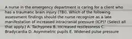 A nurse in the emergency department is caring for a client who has a traumatic brain injury (TBI). Which of the following assessment findings should the nurse recognize as a late manifestation of increased intracranial pressure (ICP)? (Select all that apply.) A. Tachypnea B. Increased restlessness C. Bradycardia D. Asymmetric pupils E. Widened pulse pressure