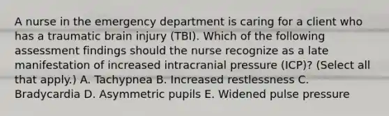 A nurse in the emergency department is caring for a client who has a traumatic brain injury (TBI). Which of the following assessment findings should the nurse recognize as a late manifestation of increased intracranial pressure (ICP)? (Select all that apply.) A. Tachypnea B. Increased restlessness C. Bradycardia D. Asymmetric pupils E. Widened pulse pressure